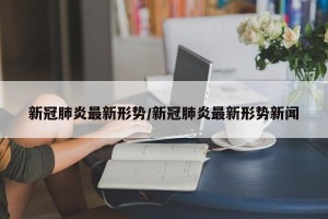 新冠肺炎最新形势/新冠肺炎最新形势新闻