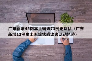 广东新增45例本土确诊73例无症状（广东新增13例本土无症状感染者活动轨迹）