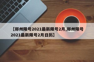 【郑州限号2021最新限号2月,郑州限号2021最新限号2月日历】