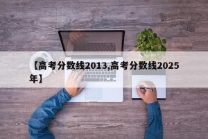 【高考分数线2013,高考分数线2025年】
