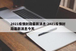 2021疫情封路最新消息:2021疫情封路最新消息今天