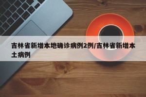 吉林省新增本地确诊病例2例/吉林省新增本土病例