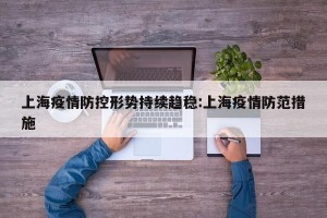 上海疫情防控形势持续趋稳:上海疫情防范措施