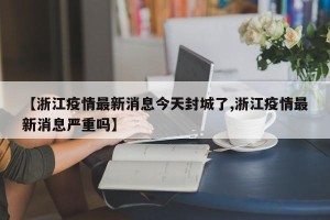 【浙江疫情最新消息今天封城了,浙江疫情最新消息严重吗】