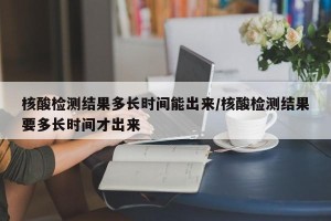 核酸检测结果多长时间能出来/核酸检测结果要多长时间才出来
