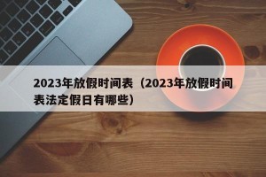 2023年放假时间表（2023年放假时间表法定假日有哪些）