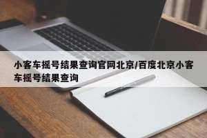 小客车摇号结果查询官网北京/百度北京小客车摇号结果查询