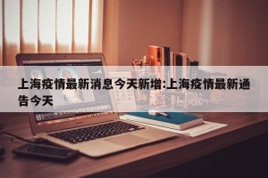 上海疫情最新消息今天新增:上海疫情最新通告今天