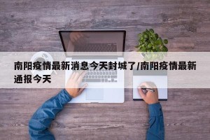 南阳疫情最新消息今天封城了/南阳疫情最新通报今天