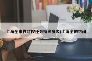 上海全市性封控还会持续多久/上海全城封闭