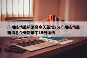 广州疫情最新消息今天新增25/广州疫情最新消息今天新增了15例详情