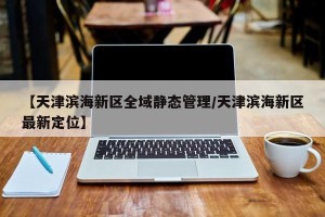 【天津滨海新区全域静态管理/天津滨海新区最新定位】