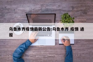 乌鲁木齐疫情最新公告:乌鲁木齐 疫情 通报