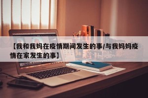 【我和我妈在疫情期间发生的事/与我妈妈疫情在家发生的事】