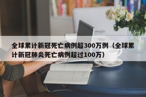 全球累计新冠死亡病例超300万例（全球累计新冠肺炎死亡病例超过100万）