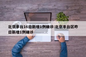 北京丰台16日新增1例确诊:北京丰台区昨日新增1例确诊