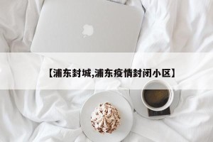 【浦东封城,浦东疫情封闭小区】
