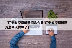 【辽宁省疫情最新消息今天/辽宁省疫情最新消息今天封城了】