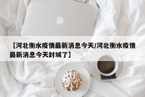 【河北衡水疫情最新消息今天/河北衡水疫情最新消息今天封城了】