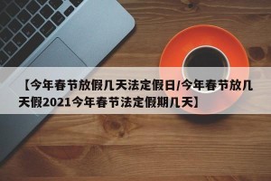 【今年春节放假几天法定假日/今年春节放几天假2021今年春节法定假期几天】