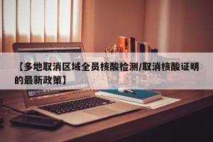 【多地取消区域全员核酸检测/取消核酸证明的最新政策】