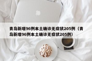青岛新增96例本土确诊无症状205例（青岛新增96例本土确诊无症状205例）