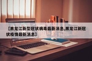 【黑龙江新型冠状病毒最新消息,黑龙江新冠状疫情最新消息】