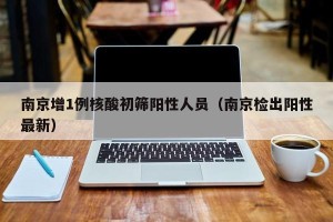 南京增1例核酸初筛阳性人员（南京检出阳性最新）