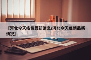 【河北今天疫情最新消息/河北今天疫情最新情况】