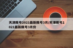 天津限号2021最新限号3月/天津限号2021最新限号3月份