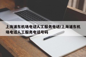 上海浦东机场电话人工服务电话/上海浦东机场电话人工服务电话号码