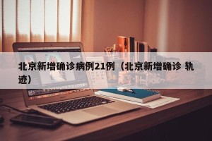 北京新增确诊病例21例（北京新增确诊 轨迹）