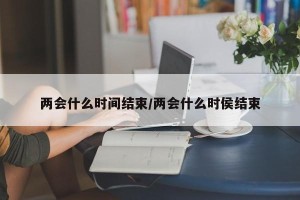两会什么时间结束/两会什么时侯结束