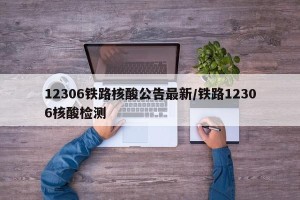 12306铁路核酸公告最新/铁路12306核酸检测