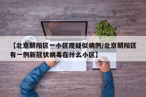 【北京朝阳区一小区现疑似病例/北京朝阳区有一例新冠状病毒在什么小区】