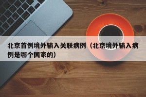 北京首例境外输入关联病例（北京境外输入病例是哪个国家的）