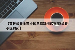 【吉林长春全市小区单位封闭式管理/长春 小区封闭】