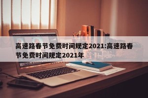 高速路春节免费时间规定2021:高速路春节免费时间规定2021年