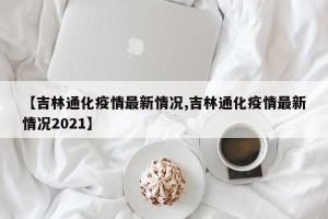 【吉林通化疫情最新情况,吉林通化疫情最新情况2021】