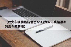 【六安市疫情最新消息今天/六安市疫情最新消息今天新增】
