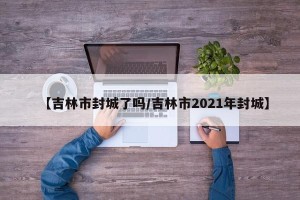 【吉林市封城了吗/吉林市2021年封城】