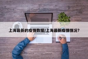 上海最新的疫情数据/上海最新疫情情况?