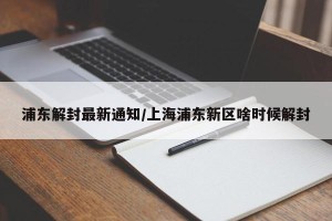 浦东解封最新通知/上海浦东新区啥时候解封