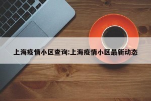 上海疫情小区查询:上海疫情小区最新动态