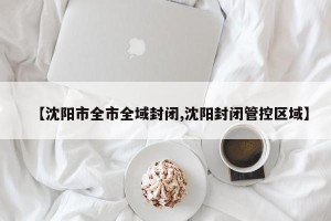 【沈阳市全市全域封闭,沈阳封闭管控区域】
