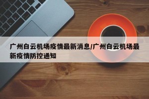 广州白云机场疫情最新消息/广州白云机场最新疫情防控通知