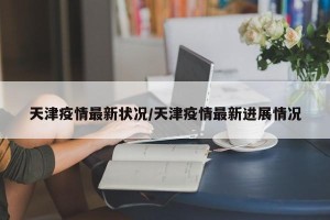 天津疫情最新状况/天津疫情最新进展情况
