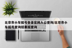北京市小车摇号登录官网入口查询/北京市小车摇号查询结果摇查询