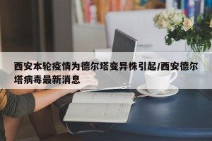 西安本轮疫情为德尔塔变异株引起/西安德尔塔病毒最新消息