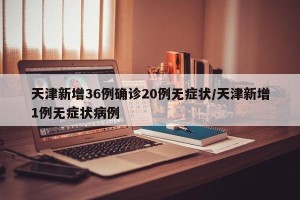 天津新增36例确诊20例无症状/天津新增1例无症状病例